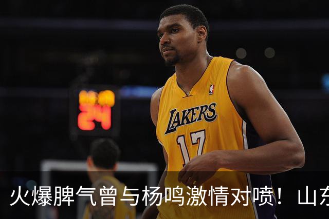 火爆脾气曾与杨鸣激情对喷！山东男篮放弃大外援克里斯优先续约权
