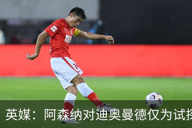 英媒：阿森纳对迪奥曼德仅为试探性询价，已考察巴尔科拉等