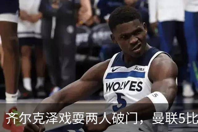 齐尔克泽戏耍两人破门，曼联5比0大胜，却可能被2000万低价清洗